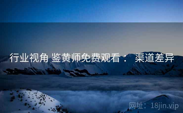 行业视角 鉴黄师免费观看 ： 渠道差异  第1张