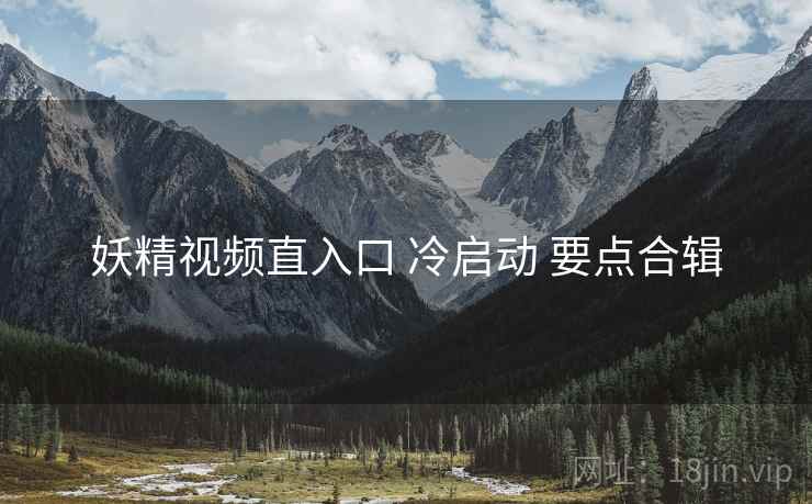妖精视频直入口 冷启动 要点合辑