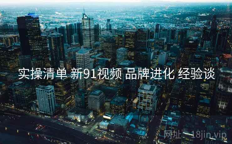 实操清单 新91视频 品牌进化 经验谈  第1张