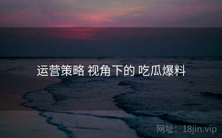 运营策略 视角下的 吃瓜爆料  第1张