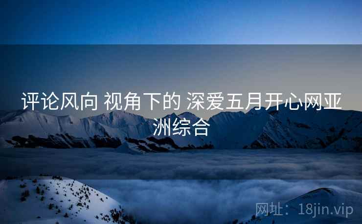 评论风向 视角下的 深爱五月开心网亚洲综合  第1张